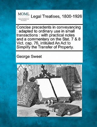 Book Concise Precedents in Conveyancing: Adapted to Ordinary Use in Small Transactions: With Practical Notes and a Commentary on the Stat. 7 & 8 Vict. Cap. George Sweet