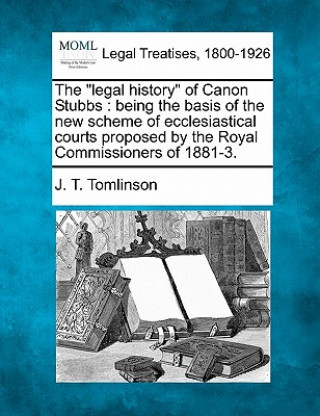 Book The "Legal History" of Canon Stubbs: Being the Basis of the New Scheme of Ecclesiastical Courts Proposed by the Royal Commissioners of 1881-3. J T Tomlinson