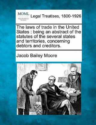 Könyv The Laws of Trade in the United States: Being an Abstract of the Statutes of the Several States and Territories, Concerning Debtors and Creditors. Jacob Bailey Moore