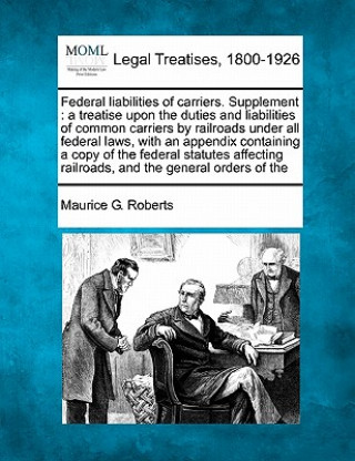 Kniha Federal Liabilities of Carriers. Supplement: A Treatise Upon the Duties and Liabilities of Common Carriers by Railroads Under All Federal Laws, with a Maurice G Roberts