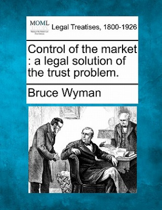 Kniha Control of the Market: A Legal Solution of the Trust Problem. Bruce Wyman