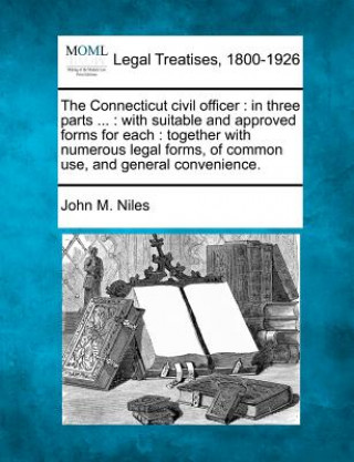 Kniha The Connecticut Civil Officer: In Three Parts ...: With Suitable and Approved Forms for Each: Together with Numerous Legal Forms, of Common Use, and John M Niles