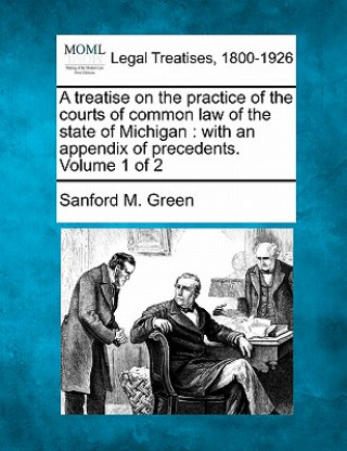 Книга A Treatise on the Practice of the Courts of Common Law of the State of Michigan: With an Appendix of Precedents. Volume 1 of 2 Sanford M Green