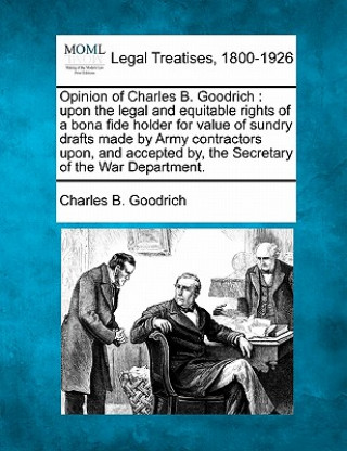 Książka Opinion of Charles B. Goodrich: Upon the Legal and Equitable Rights of a Bona Fide Holder for Value of Sundry Drafts Made by Army Contractors Upon, an Charles Bishop Goodrich