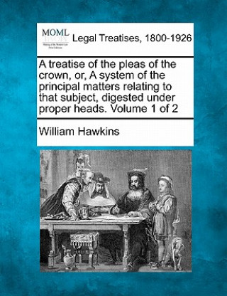 Kniha A Treatise of the Pleas of the Crown, Or, a System of the Principal Matters Relating to That Subject, Digested Under Proper Heads. Volume 1 of 2 William Hawkins
