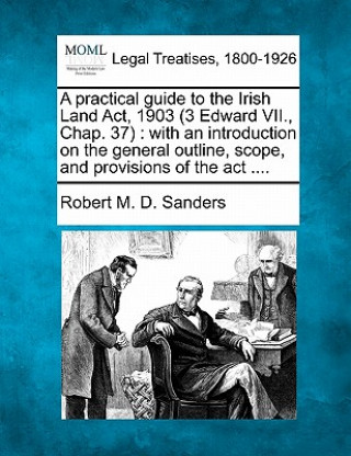 Buch A Practical Guide to the Irish Land ACT, 1903 (3 Edward VII., Chap. 37): With an Introduction on the General Outline, Scope, and Provisions of the ACT Robert M D Sanders