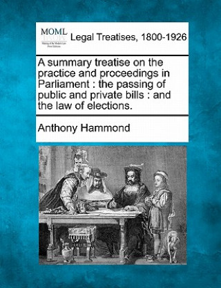 Kniha A Summary Treatise on the Practice and Proceedings in Parliament: The Passing of Public and Private Bills: And the Law of Elections. Anthony Hammond