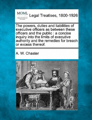 Książka The Powers, Duties and Liabilities of Executive Officers as Between These Officers and the Public: A Concise Inquiry Into the Limits of Executive Auth A W Chaster