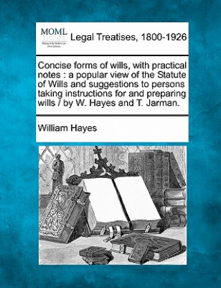 Kniha Concise Forms of Wills, with Practical Notes: A Popular View of the Statute of Wills and Suggestions to Persons Taking Instructions for and Preparing William Hayes