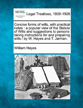 Buch Concise Forms of Wills, with Practical Notes: A Popular View of the Statute of Wills and Suggestions to Persons Taking Instructions for and Preparing William Hayes