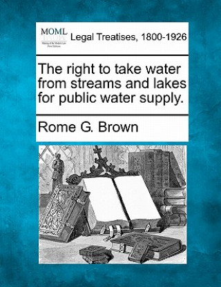 Könyv The Right to Take Water from Streams and Lakes for Public Water Supply. Rome G Brown