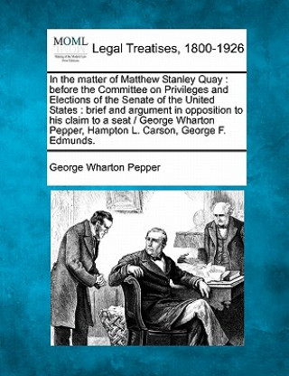 Könyv In the Matter of Matthew Stanley Quay: Before the Committee on Privileges and Elections of the Senate of the United States: Brief and Argument in Oppo George Wharton Pepper