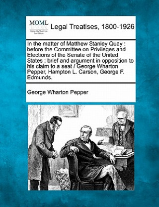 Livre In the Matter of Matthew Stanley Quay: Before the Committee on Privileges and Elections of the Senate of the United States: Brief and Argument in Oppo George Wharton Pepper