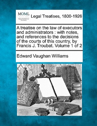 Kniha A Treatise on the Law of Executors and Administrators: With Notes, and References to the Decisions of the Courts of This Country, by Francis J. Trouba Edward Vaughan Williams