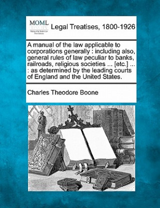 Knjiga A Manual of the Law Applicable to Corporations Generally: Including Also, General Rules of Law Peculiar to Banks, Railroads, Religious Societies ... [ Charles Theodore Boone