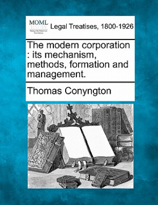 Kniha The Modern Corporation: Its Mechanism, Methods, Formation and Management. Thomas Conyngton