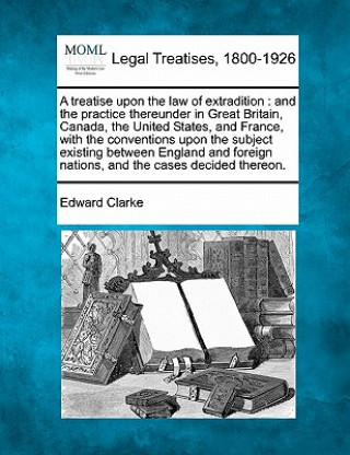 Kniha A Treatise Upon the Law of Extradition: And the Practice Thereunder in Great Britain, Canada, the United States, and France, with the Conventions Upon Edward Clarke