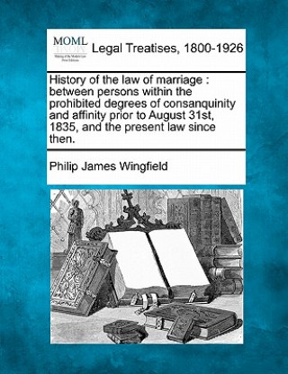 Книга History of the Law of Marriage: Between Persons Within the Prohibited Degrees of Consanquinity and Affinity Prior to August 31st, 1835, and the Presen Philip James Wingfield