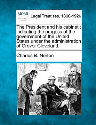 Kniha The President and His Cabinet: Indicating the Progess of the Government of the United States Under the Administration of Grover Cleveland. Charles B Norton