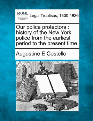 Kniha Our Police Protectors: History of the New York Police from the Earliest Period to the Present Time. Augustine E Costello