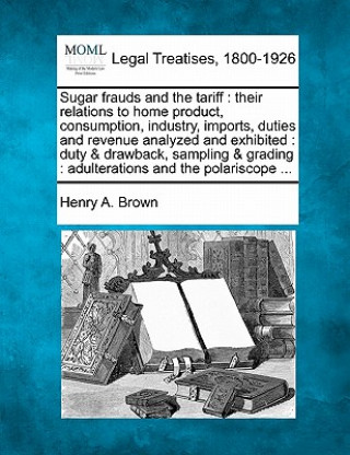 Könyv Sugar Frauds and the Tariff: Their Relations to Home Product, Consumption, Industry, Imports, Duties and Revenue Analyzed and Exhibited: Duty & Dra Henry A Brown