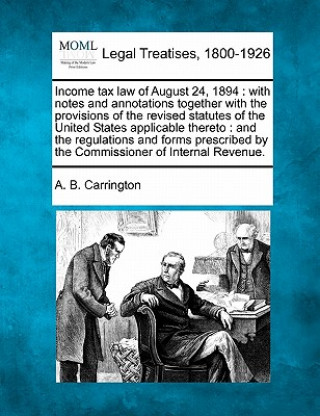 Książka Income Tax Law of August 24, 1894: With Notes and Annotations Together with the Provisions of the Revised Statutes of the United States Applicable The A B Carrington