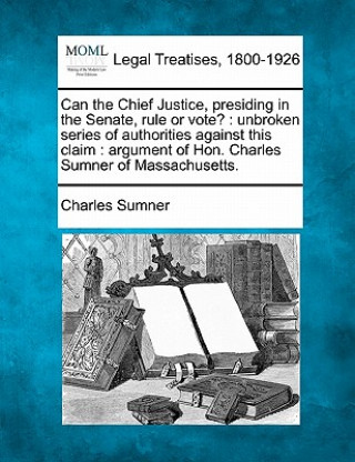 Książka Can the Chief Justice, Presiding in the Senate, Rule or Vote?: Unbroken Series of Authorities Against This Claim: Argument of Hon. Charles Sumner of M Charles Sumner