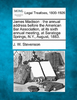 Knjiga James Madison: The Annual Address Before the American Bar Association, at Its Sixth Annual Meeting, at Saratoga Springs, N.Y., August J W Stevenson