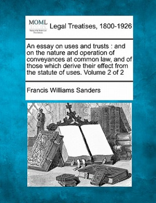 Carte An Essay on Uses and Trusts: And on the Nature and Operation of Conveyances at Common Law, and of Those Which Derive Their Effect from the Statute Francis Williams Sanders
