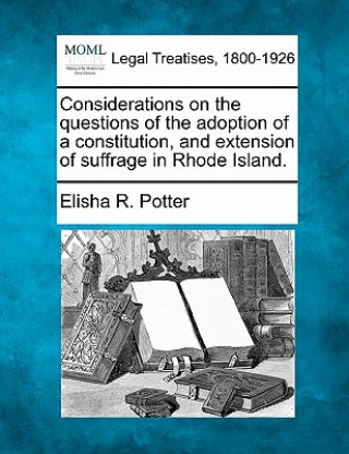 Könyv Considerations on the Questions of the Adoption of a Constitution, and Extension of Suffrage in Rhode Island. Elisha Reynolds Potter