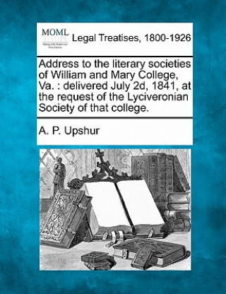 Carte Address to the Literary Societies of William and Mary College, Va.: Delivered July 2d, 1841, at the Request of the Lyciveronian Society of That Colleg Abel Parker Upshur