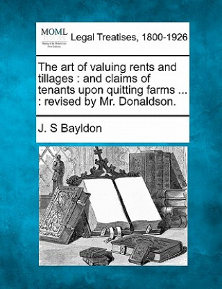 Книга The Art of Valuing Rents and Tillages: And Claims of Tenants Upon Quitting Farms ...: Revised by Mr. Donaldson. J S Bayldon