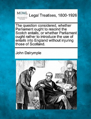 Knjiga The Question Considered, Whether Parliament Ought to Rescind the Scotch Entails, or Whether Parliament Ought Rather to Introduce the Use of Entails In John Dalrymple