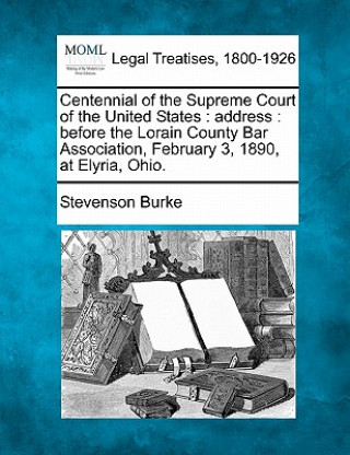 Book Centennial of the Supreme Court of the United States: Address: Before the Lorain County Bar Association, February 3, 1890, at Elyria, Ohio. Stevenson Burke