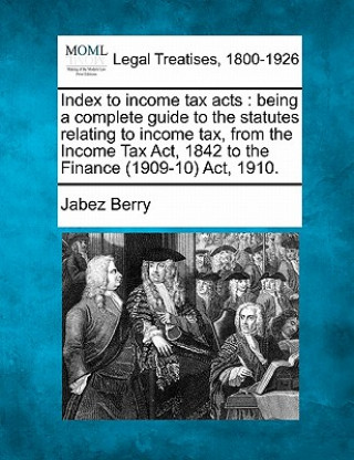 Carte Index to Income Tax Acts: Being a Complete Guide to the Statutes Relating to Income Tax, from the Income Tax ACT, 1842 to the Finance (1909-10) Jabez Berry