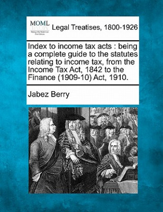 Книга Index to Income Tax Acts: Being a Complete Guide to the Statutes Relating to Income Tax, from the Income Tax ACT, 1842 to the Finance (1909-10) Jabez Berry