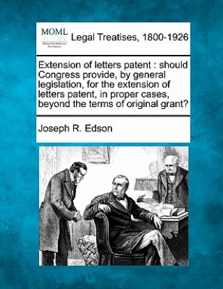 Carte Extension of Letters Patent: Should Congress Provide, by General Legislation, for the Extension of Letters Patent, in Proper Cases, Beyond the Term Joseph R Edson