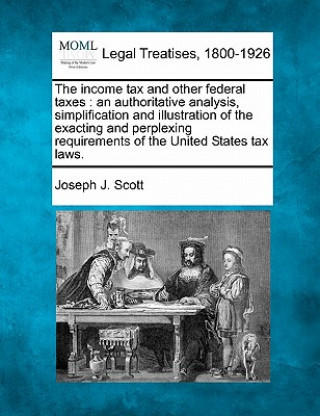 Knjiga The Income Tax and Other Federal Taxes: An Authoritative Analysis, Simplification and Illustration of the Exacting and Perplexing Requirements of the Joseph J Scott