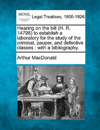 Livre Hearing on the Bill (H. R. 14798) to Establish a Laboratory for the Study of the Criminal, Pauper, and Defective Classes: With a Bibliography. Arthur MacDonald