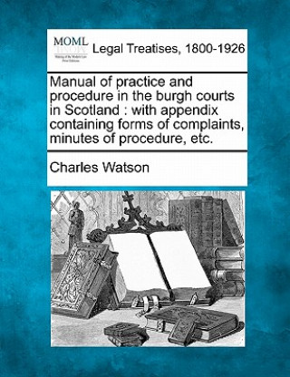 Libro Manual of Practice and Procedure in the Burgh Courts in Scotland: With Appendix Containing Forms of Complaints, Minutes of Procedure, Etc. Charles Watson