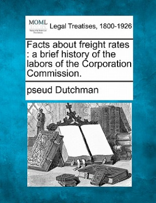 Könyv Facts about Freight Rates: A Brief History of the Labors of the Corporation Commission. Pseud Dutchman