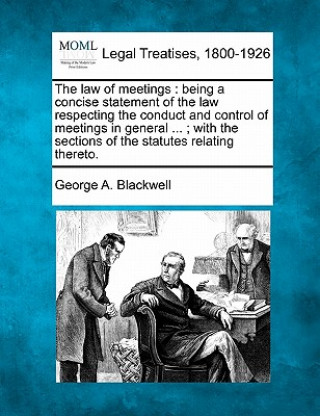 Kniha The Law of Meetings: Being a Concise Statement of the Law Respecting the Conduct and Control of Meetings in General ...; With the Sections George A Blackwell