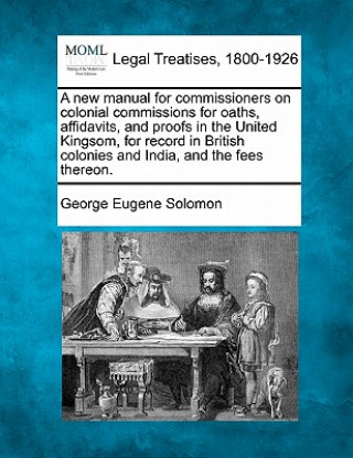 Kniha A New Manual for Commissioners on Colonial Commissions for Oaths, Affidavits, and Proofs in the United Kingsom, for Record in British Colonies and Ind George Eugene Solomon