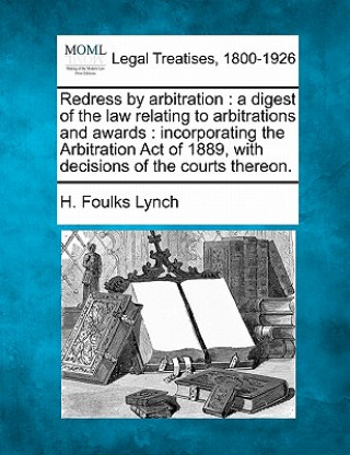 Kniha Redress by Arbitration: A Digest of the Law Relating to Arbitrations and Awards: Incorporating the Arbitration Act of 1889, with Decisions of H Foulks Lynch