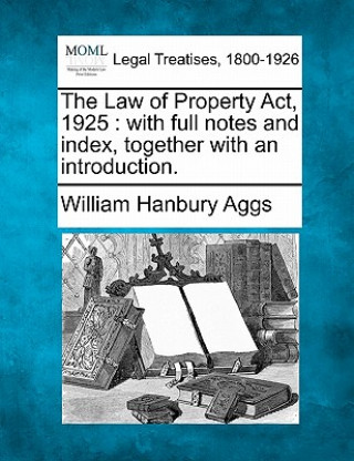 Книга The Law of Property ACT, 1925: With Full Notes and Index, Together with an Introduction. William Hanbury Aggs