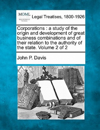 Book Corporations: A Study of the Origin and Development of Great Business Combinations and of Their Relation to the Authority of the Sta John P Davis