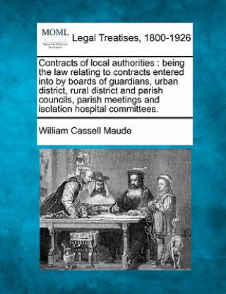 Książka Contracts of Local Authorities: Being the Law Relating to Contracts Entered Into by Boards of Guardians, Urban District, Rural District and Parish Cou William Cassell Maude