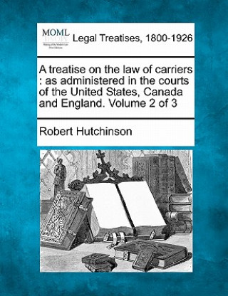 Kniha A Treatise on the Law of Carriers: As Administered in the Courts of the United States, Canada and England. Volume 2 of 3 Robert Hutchinson