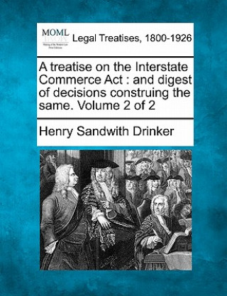 Carte A Treatise on the Interstate Commerce ACT: And Digest of Decisions Construing the Same. Volume 2 of 2 Henry Sandwith Drinker