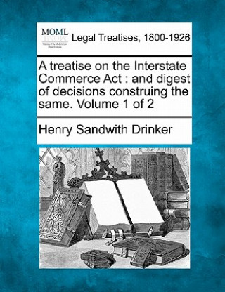 Carte A Treatise on the Interstate Commerce ACT: And Digest of Decisions Construing the Same. Volume 1 of 2 Henry Sandwith Drinker
